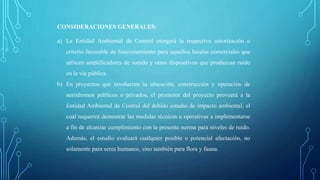 CONSIDERACIONES GENERALES:
a) La Entidad Ambiental de Control otorgará la respectiva autorización o
criterio favorable de funcionamiento para aquellos locales comerciales que
utilicen amplificadores de sonido y otros dispositivos que produzcan ruido
en la vía pública.
b) En proyectos que involucren la ubicación, construcción y operación de
aeródromos públicos o privados, el promotor del proyecto proveerá a la
Entidad Ambiental de Control del debido estudio de impacto ambiental, el
cual requerirá demostrar las medidas técnicas u operativas a implementarse
a fin de alcanzar cumplimiento con la presente norma para niveles de ruido.
Además, el estudio evaluará cualquier posible o potencial afectación, no
solamente para seres humanos, sino también para flora y fauna.
 