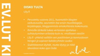 EV.LUT KI

OISKO TULTA
Lily.fi
•  Perustettu vuonna 2011, huomattiin blogien
vaikutusvalta, seurattiin itse ensin muotiblogeja,
kirjablogeja, bloggaamista omakohtaista kokemusta.
•  Ihmisille tärkeää lukea vertaisten ajattelua –
suhtautuminen erilaista kuin ns. viralliseen viestiin
•  Lily.fi –yhteisö valittiin sen positiivisen ja kannustavan
hengen ja sopivan kohderyhmän vuoksi.
•  Sisältöteemat löyhät, mutta löytyy ja niitä
ideoidaan koko ajan lisää.

Copyright © Valve 2013 Copyright © Valve 2013

 