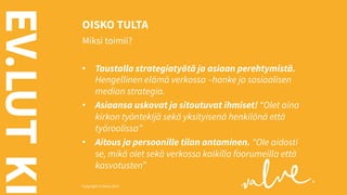 EV.LUT KI

OISKO TULTA
Miksi toimii?
•  Taustalla strategiatyötä ja asiaan perehtymistä.
Hengellinen elämä verkossa –hanke ja sosiaalisen
median strategia.
•  Asiaansa uskovat ja sitoutuvat ihmiset! “Olet aina
kirkon työntekijä sekä yksityisenä henkilönä että
työroolissa”
•  Aitous ja persoonille tilan antaminen. “Ole aidosti
se, mikä olet sekä verkossa kaikilla foorumeilla että
kasvotusten”

Copyright © Valve 2013 Copyright © Valve 2013

 