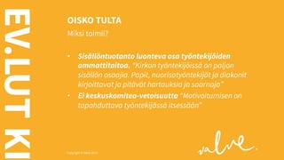 EV.LUT KI

OISKO TULTA
Miksi toimii?
•  Sisällöntuotanto luonteva osa työntekijöiden
ammattitaitoa. “Kirkon työntekijöissä on paljon
sisällön osaajia. Papit, nuorisotyöntekijät ja diakonit
kirjoittavat ja pitävät hartauksia ja saarnoja”
•  Ei keskuskomitea-vetoisuutta “Motivoitumisen on
tapahduttava työntekijässä itsessään”

Copyright © Valve 2013 Copyright © Valve 2013

 