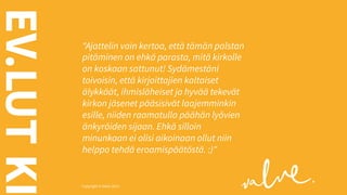 EV.LUT KI

"Ajattelin vain kertoa, että tämän palstan
pitäminen on ehkä parasta, mitä kirkolle
on koskaan sattunut! Sydämestäni
toivoisin, että kirjoittajien kaltaiset
älykkäät, ihmisläheiset ja hyvää tekevät
kirkon jäsenet pääsisivät laajemminkin
esille, niiden raamatulla päähän lyövien
änkyröiden sijaan. Ehkä silloin
minunkaan ei olisi aikoinaan ollut niin
helppo tehdä eroamispäätöstä. :)"

Copyright © Valve 2013 Copyright © Valve 2013

 