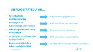 SISÄLTÖSTRATEGIA ON…
• 

Tavoitteellista
sisällöntuotantoa

Yrityksen strategia ja tavoite!

• 

Kohderyhmän
tuntemista ja aktivoimista

Mikä puhuttelee, saa toimimaan!

• 

Oikeiden julkaisukanavien
käyttämistä

Mene sinne missä yleisösi on!

• 

Laajempien sisältöteemojen
hyödyntämistä

POIS oman navan ympäriltä! Heti!

• 

Luovia sisältöjä, joista
tulee viraaleja ilmiöitä

Unohda artikkelikirjasto! Ketään ei kiinnosta!

Copyright © Valve 2013

 