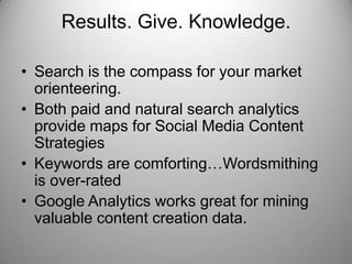 Results. Give. Knowledge.
• Search is the compass for your market
orienteering.
• Both paid and natural search analytics
provide maps for Social Media Content
Strategies
• Keywords are comforting…Wordsmithing
is over-rated
• Google Analytics works great for mining
valuable content creation data.
 