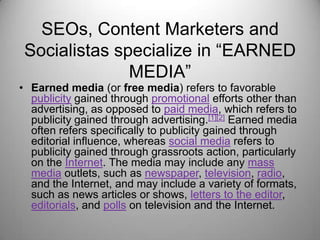 SEOs, Content Marketers and
Socialistas specialize in “EARNED
MEDIA”
• Earned media (or free media) refers to favorable
publicity gained through promotional efforts other than
advertising, as opposed to paid media, which refers to
publicity gained through advertising.[1][2] Earned media
often refers specifically to publicity gained through
editorial influence, whereas social media refers to
publicity gained through grassroots action, particularly
on the Internet. The media may include any mass
media outlets, such as newspaper, television, radio,
and the Internet, and may include a variety of formats,
such as news articles or shows, letters to the editor,
editorials, and polls on television and the Internet.
 