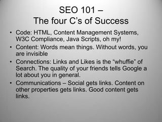 SEO 101 –
The four C’s of Success
• Code: HTML, Content Management Systems,
W3C Compliance, Java Scripts, oh my!
• Content: Words mean things. Without words, you
are invisible
• Connections: Links and Likes is the “whuffie” of
Search. The quality of your friends tells Google a
lot about you in general.
• Communications – Social gets links. Content on
other properties gets links. Good content gets
links.
 