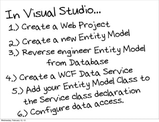 In Vis ual St udio...
     1.) Create     a Web Project
                    a new  Entity Model
      2.) Create
      3.) Reverse enginee    r Entity Model
                 from Database
           reate a   WCF Dat   a Service o
     4.) C                      odel Cl ass t
            Add y our En tity M
       5.)                          ration
                               decla .
                         class cess
           the S ervice      a ac
               onf igure dat
         6.) C
Wednesday, February 13, 13
 