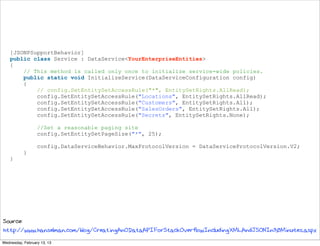 [JSONPSupportBehavior]
    public class Service : DataService<YourEnterpriseEntities>
    {
        // This method is called only once to initialize service-wide policies.
        public static void InitializeService(DataServiceConfiguration config)
        {
            // config.SetEntitySetAccessRule("*", EntitySetRights.AllRead);
            config.SetEntitySetAccessRule("Locations", EntitySetRights.AllRead);
            config.SetEntitySetAccessRule("Customers", EntitySetRights.All);
            config.SetEntitySetAccessRule("SalesOrders", EntitySetRights.All);
            config.SetEntitySetAccessRule("Secrets", EntitySetRights.None);

                  //Set a reasonable paging site
                  config.SetEntitySetPageSize("*", 25);

                  config.DataServiceBehavior.MaxProtocolVersion = DataServiceProtocolVersion.V2;
           }
    }




Source:
http://www.hanselman.com/blog/CreatingAnODataAPIForStackOverflowIncludingXMLAndJSONIn30Minutes.aspx
Wednesday, February 13, 13
 