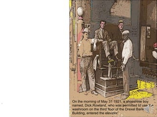 . On the morning of May 31 1921, a shoeshine boy named, Dick Rowland, who was permitted to use the washroom on the third floor of the Drexel Bank Building, entered the elevator. 