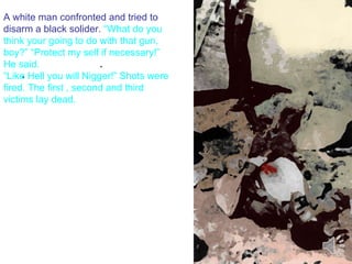 . . A white man confronted and tried to disarm a black solider.  “What do you think your going to do with that gun, boy?” “Protect my self if necessary!” He said.  “Like Hell you will Nigger!” Shots were fired. The first , second and third victims lay dead. 
