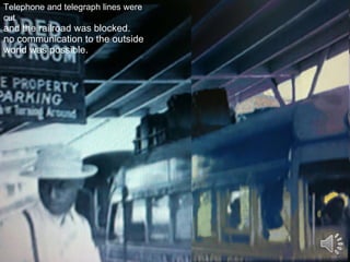 Telephone and telegraph lines were cut   and the railroad was blocked.  no communication to the outside world was possible. 