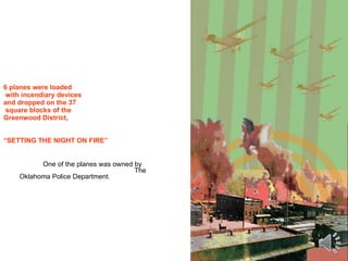 6 planes were loaded  with incendiary devices  and dropped on the 37  square blocks of the  Greenwood District, “SETTING THE NIGHT ON FIRE”   One of the planes was owned by    The Oklahoma Police Department. 