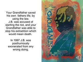 Your Grandfather saved his own  fathers life, by using the law. J.B. was accused of starting the riot, and your Grandfather was able to stop his extradition which would mean death.  In 1997 J.B. was posthumously exonerated from any wrong doing. 