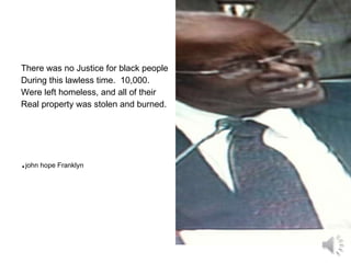 There was no Justice for black people During this lawless time.  10,000. Were left homeless, and all of their Real property was stolen and burned. . john hope Franklyn 