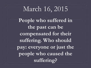March 16, 2015
People who suffered in
the past can be
compensated for their
suffering. Who should
pay: everyone or just the
people who caused the
suffering?
 