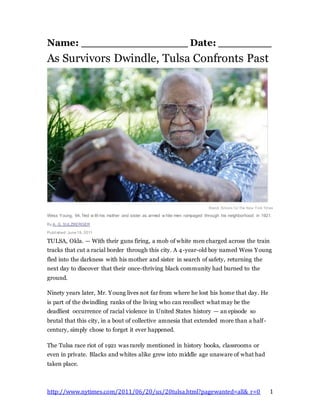 http://www.nytimes.com/2011/06/20/us/20tulsa.html?pagewanted=all&_r=0 1
Name: ________________ Date: ________
As Survivors Dwindle, Tulsa Confronts Past
Brandi Simons f or The New York Times
Wess Young, 94, fled w ith his mother and sister as armed w hite men rampaged through his neighborhood in 1921.
By A. G. SULZBERGER
Published: June19, 2011
TULSA, Okla. — With their guns firing, a mob of white men charged across the train
tracks that cut a racial border through this city. A 4-year-old boy named Wess Young
fled into the darkness with his mother and sister in search of safety, returning the
next day to discover that their once-thriving black community had burned to the
ground.
Ninety years later, Mr. Young lives not far from where he lost his home that day. He
is part of the dwindling ranks of the living who can recollect what may be the
deadliest occurrence of racial violence in United States history — an episode so
brutal that this city, in a bout of collective amnesia that extended more than a half-
century, simply chose to forget it ever happened.
The Tulsa race riot of 1921 was rarely mentioned in history books, classrooms or
even in private. Blacks and whites alike grew into middle age unaware of what had
taken place.
 