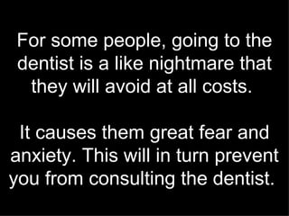 For some people, going to the dentist is a like nightmare that they will avoid at all costs.  It causes them great fear and anxiety. This will in turn prevent you from consulting the dentist.   