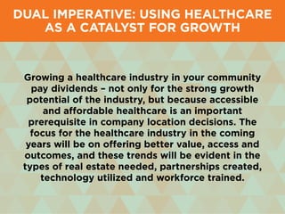Growing a healthcare industry in your community
pay dividends – not only for the strong growth
potential of the industry, but because accessible
and affordable healthcare is an important
prerequisite in company location decisions. The
focus for the healthcare industry in the coming
years will be on offering better value, access and
outcomes, and these trends will be evident in the
types of real estate needed, partnerships created,
technology utilized and workforce trained.
Dual Imperative: Using Healthcare
as a Catalyst for Growth
 