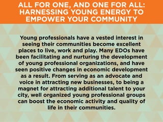 Young professionals have a vested interest in
seeing their communities become excellent
places to live, work and play. Many EDOs have
been facilitating and nurturing the development
of young professional organizations, and have
seen positive changes in economic development
as a result. From serving as an advocate and
voice in attracting new businesses, to being a
magnet for attracting additional talent to your
city, well organized young professional groups
can boost the economic activity and quality of
life in their communities.
All for One, and One for All:
Harnessing Young Energy to
Empower Your Community
 