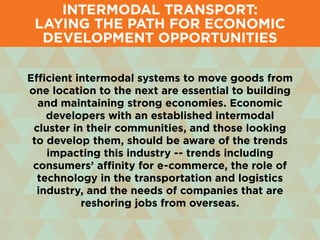 Intermodal Transport:
Laying the Path for Economic
Development Opportunities
Efficient intermodal systems to move goods from
one location to the next are essential to building
and maintaining strong economies. Economic
developers with an established intermodal
cluster in their communities, and those looking
to develop them, should be aware of the trends
impacting this industry -- trends including
consumers’ affinity for e-commerce, the role of
technology in the transportation and logistics
industry, and the needs of companies that are
reshoring jobs from overseas.
 