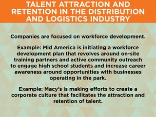 Companies are focused on workforce development.
Example: Mid America is initiating a workforce
development plan that revolves around on-site
training partners and active community outreach
to engage high school students and increase career
awareness around opportunities with businesses
operating in the park.
Example: Macy’s is making efforts to create a
corporate culture that facilitates the attraction and
retention of talent.
Talent Attraction and
Retention in the Distribution
and Logistics Industry
 