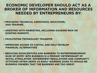 Economic developer should act as a
broker of information and resources
needed by entrepreneurs by:
• Providing technical assistance, education,
and training
• Assisting with marketing, including gauging new or
existing markets
• Facilitating technology transfer
• Improving access to capital and help develop
financial alternatives
• Reducing disincentives and barriers to entrepreneurship.
Ease of entry into business is a primary determinant of
initial stimulation. Government regulations and community
attitudes often serve as early warning signs to would-be
business owners that the barriers are too great.
 