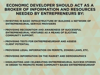 • Investing in basic infrastructure by building a network of
entrepreneurial service providers
• Providing recognition and awareness of successful
entrepreneurial ventures as a means of eliciting
community support.
• Providing tests for entrepreneurship and assess
client potential
• Providing legal information on permits, zoning laws, etc.
• Providing information on the market and demographics
• Highlighting and celebrating entrepreneurial success stories
in order to promote more community-based entrepreneurship
Economic developer should act as a
broker of information and resources
needed by entrepreneurs by:
 