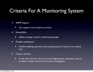 • SNMP Support
• Can support most systems out there
• Extensibility
• Ability to plugin custom monitoring packages
• Flexible notiﬁcations
• Handle notifying operators and escalating issues if they are not looked
into
• Custom reaction
• In the event of errors that can not be diagnosed by computers, need to
be able to notify a human to do further investigation
Criteria For A Monitoring System
Friday, November 12, 2010
 
