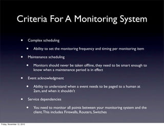 • Complex scheduling
• Ability to set the monitoring frequency and timing per monitoring item
• Maintenance scheduling
• Monitors should never be taken ofﬂine, they need to be smart enough to
know when a maintenance period is in effect
• Event acknowledgment
• Ability to understand when a event needs to be paged to a human at
2am, and when it shouldn't
• Service dependencies
• You need to monitor all points between your monitoring system and the
client.This includes Firewalls, Routers, Switches
Criteria For A Monitoring System
Friday, November 12, 2010
 