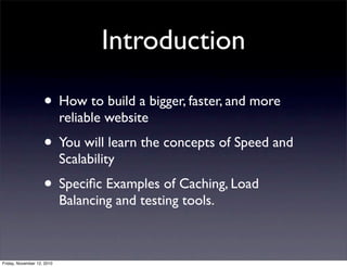 • How to build a bigger, faster, and more
reliable website
• You will learn the concepts of Speed and
Scalability
• Speciﬁc Examples of Caching, Load
Balancing and testing tools.
Introduction
Friday, November 12, 2010
 
