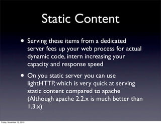 • Serving these items from a dedicated
server fees up your web process for actual
dynamic code, intern increasing your
capacity and response speed
• On you static server you can use
lightHTTP, which is very quick at serving
static content compared to apache
(Although apache 2.2.x is much better than
1.3.x)
Static Content
Friday, November 12, 2010
 