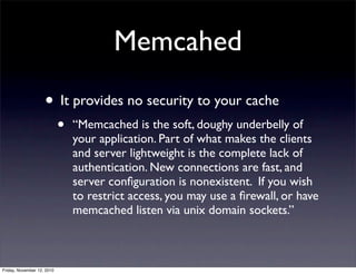 • It provides no security to your cache
• “Memcached is the soft, doughy underbelly of
your application. Part of what makes the clients
and server lightweight is the complete lack of
authentication. New connections are fast, and
server conﬁguration is nonexistent. If you wish
to restrict access, you may use a ﬁrewall, or have
memcached listen via unix domain sockets.”
Memcahed
Friday, November 12, 2010
 