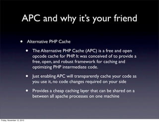 • Alternative PHP Cache
• The Alternative PHP Cache (APC) is a free and open
opcode cache for PHP. It was conceived of to provide a
free, open, and robust framework for caching and
optimizing PHP intermediate code.
• Just enabling APC will transparently cache your code as
you use it, no code changes required on your side
• Provides a cheap caching layer that can be shared on a
between all apache processes on one machine
APC and why it’s your friend
Friday, November 12, 2010
 