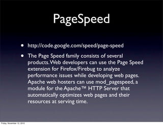 • http://code.google.com/speed/page-speed
• The Page Speed family consists of several
products.Web developers can use the Page Speed
extension for Firefox/Firebug to analyze
performance issues while developing web pages.
Apache web hosters can use mod_pagespeed, a
module for the Apache™ HTTP Server that
automatically optimizes web pages and their
resources at serving time.
PageSpeed
Friday, November 12, 2010
 