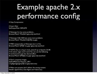 # Gzip Compression
# Insert ﬁlter
SetOutputFilter DEFLATE
# Netscape 4.x has some problems...
BrowserMatch ^Mozilla/4 gzip-only-text/html
# Netscape 4.06-4.08 have some more problems
BrowserMatch ^Mozilla/4.0[678] no-gzip
# MSIE masquerades as Netscape, but it is ﬁne
BrowserMatch bMSIE !no-gzip !gzip-only-text/html
# NOTE: Due to a bug in mod_setenvif up to Apache 2.0.48
# the above regex won't work.You can use the following
# workaround to get the desired effect:
BrowserMatch bMSI[E] !no-gzip !gzip-only-text/html
# Don't compress images
SetEnvIfNoCase Request_URI 
.(?:gif|jpe?g|png|mp3)$ no-gzip dont-vary
# Make sure proxies don't deliver the wrong content
Header appendVary User-Agent env=!dont-vary
Example apache 2.x
performance conﬁg
Friday, November 12, 2010
 