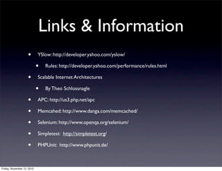 • YSlow: http://developer.yahoo.com/yslow/
• Rules: http://developer.yahoo.com/performance/rules.html
• Scalable Internet Architectures
• By Theo Schlossnagle
• APC: http://us3.php.net/apc
• Memcahed: http://www.danga.com/memcached/
• Selenium: http://www.openqa.org/selenium/
• Simpletest: http://simpletest.org/
• PHPUnit: http://www.phpunit.de/
Links & Information
Friday, November 12, 2010
 