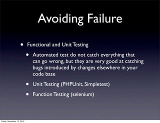 • Functional and Unit Testing
• Automated test do not catch everything that
can go wrong, but they are very good at catching
bugs introduced by changes elsewhere in your
code base
• Unit Testing (PHPUnit, Simpletest)
• Function Testing (selenium)
Avoiding Failure
Friday, November 12, 2010
 