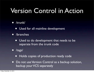 • /trunk/
• Used for all mainline development
• /branches
• Used to do development that needs to be
separate from the trunk code
• /tags/
• Holds copies of production ready code
• Do not useVersion Control as a backup solution,
backup yourVCS separately
Version Control in Action
Friday, November 12, 2010
 