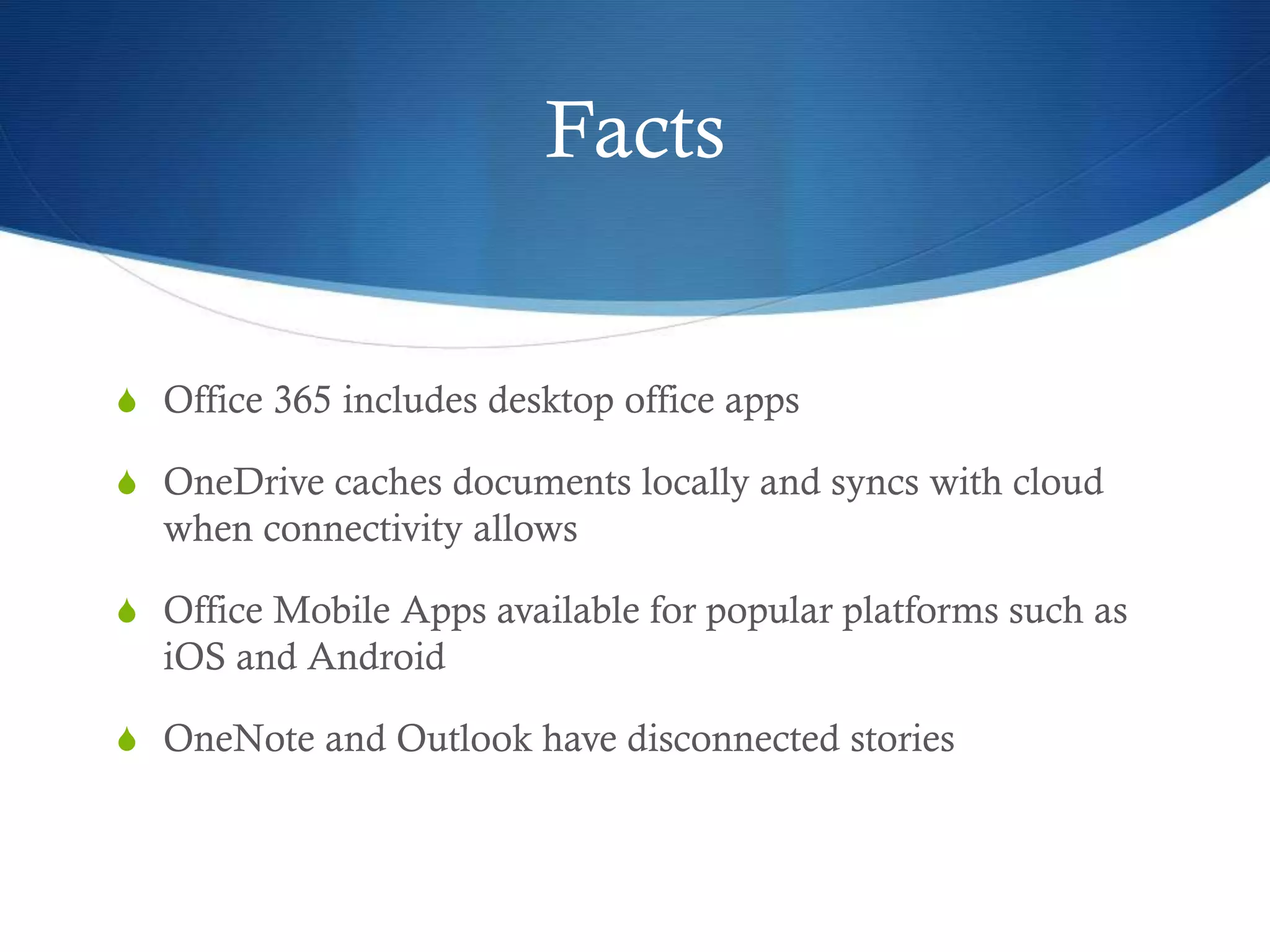 Facts
S Office 365 includes desktop office apps
S OneDrive caches documents locally and syncs with cloud
when connectivity allows
S Office Mobile Apps available for popular platforms such as
iOS and Android
S OneNote and Outlook have disconnected stories
 