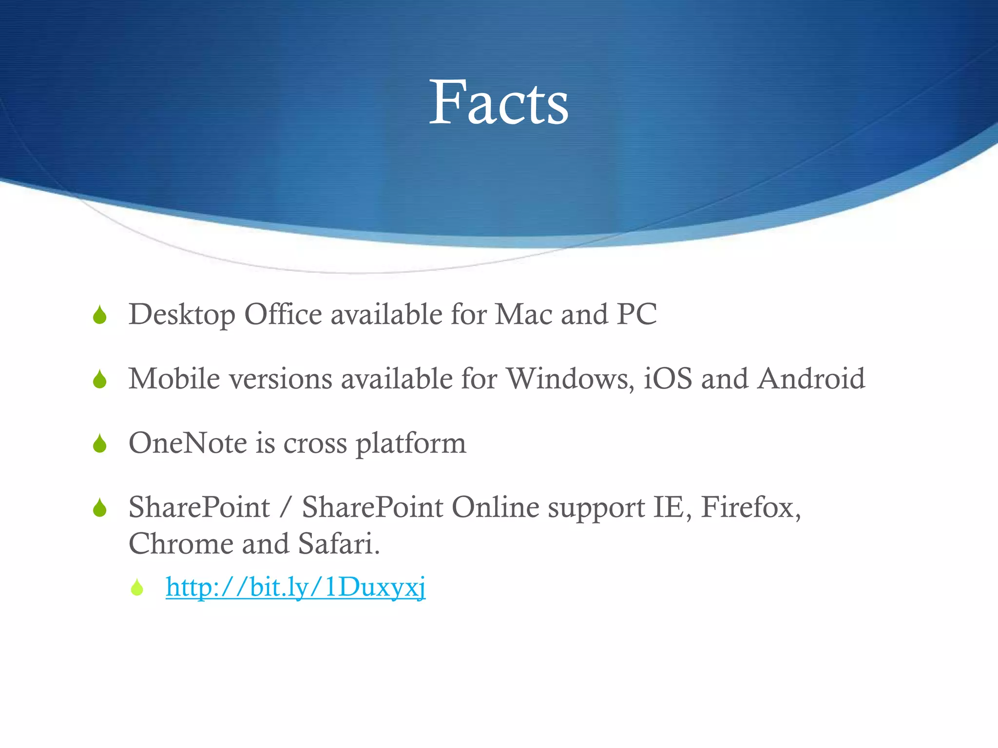 Facts
S Desktop Office available for Mac and PC
S Mobile versions available for Windows, iOS and Android
S OneNote is cross platform
S SharePoint / SharePoint Online support IE, Firefox,
Chrome and Safari.
S http://bit.ly/1Duxyxj
 