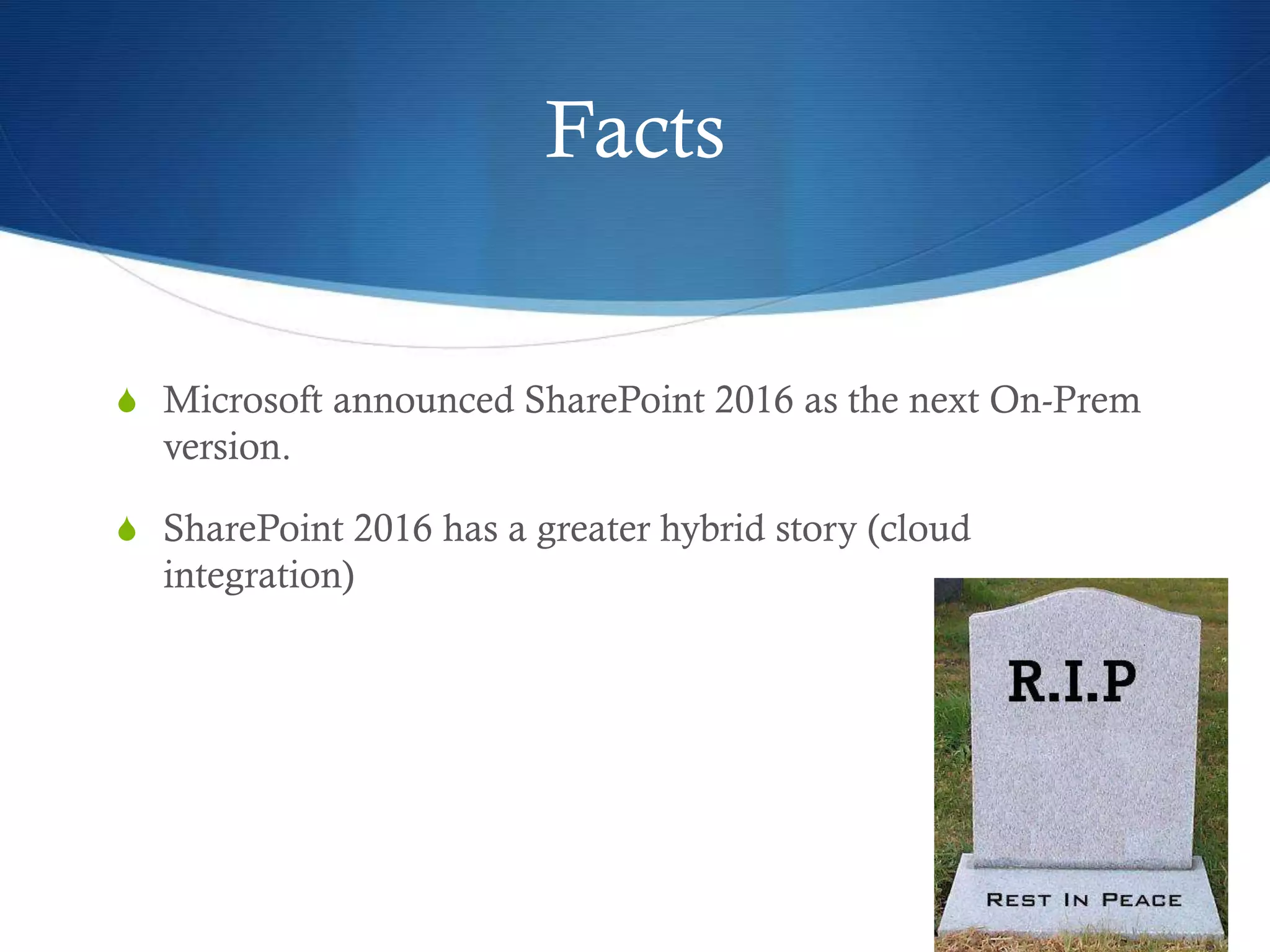 Facts
S Microsoft announced SharePoint 2016 as the next On-Prem
version.
S SharePoint 2016 has a greater hybrid story (cloud
integration)
 