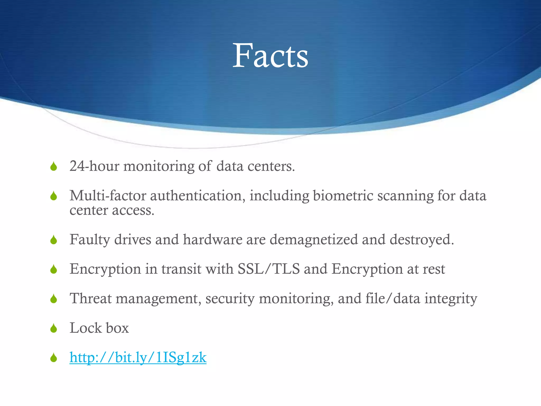 Facts
S 24-hour monitoring of data centers.
S Multi-factor authentication, including biometric scanning for data
center access.
S Faulty drives and hardware are demagnetized and destroyed.
S Encryption in transit with SSL/TLS and Encryption at rest
S Threat management, security monitoring, and file/data integrity
S Lock box
S http://bit.ly/1ISg1zk
 