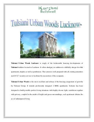 Tulsiani Urban Woods Lucknow is single of the fashionable housing developments of
Tulsiani builders located in Lucknow. It offers drudgery in addition to skillfully design few bhk
apartments, duplex as well as penthouses. The system is well prepared with all existing amenities
and 24 X 7 security service to facilitate the necessities of the occupants.
Tulsiani Urban Woods is the most excellent and solitary of the housing assignment of growths
by Tulsiani Group. It intends proficiently designed 2 BHK apartments. Scheme has been
designed to build possible perfect living situations with highly choose light, ventilation together
with privacy, coupled in the midst of bright and green surroundings, each apartment obtains the
joy of unhampered living.
 
