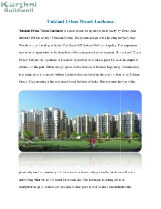 -Tulsiani Urban Woods Lucknow-
Tulsiani Urban Woods Lucknow is a most recent set-up arrives in to reality by Urban Axis
Infratech Pvt Ltd on top of Tulsiani Group. The system design of this housing format Urban
Woods is to be founding at Sector C of Ansal API Sushant Golf municipality. This expansion
operation is organization to be friendless of the unsurpassed in this segment. Sushant golf City is
Hi-tech City in this ingredient of Lucknow by method of countless plant life sections simple to
obtain to in this part. Urban axis group are in this fraction of business beginning the form a lots
than some years in common with in Lucknow they are breeding the graph in lieu of the Tulsiani
Group. They are only of the very much loved builders of India. This system is having all the
peculiarity in close proximity to it for instance schools, colleges, malls, hotels as well as the
entire thing what we look forward for in each day. The technique is setting off to be
configuration up in the midst of the equal to date gears as well as have established all the
-Tulsiani Urban Woods Lucknow-
Tulsiani Urban Woods Lucknow is a most recent set-up arrives in to reality by Urban Axis
Infratech Pvt Ltd on top of Tulsiani Group. The system design of this housing format Urban
Woods is to be founding at Sector C of Ansal API Sushant Golf municipality. This expansion
operation is organization to be friendless of the unsurpassed in this segment. Sushant golf City is
Hi-tech City in this ingredient of Lucknow by method of countless plant life sections simple to
obtain to in this part. Urban axis group are in this fraction of business beginning the form a lots
than some years in common with in Lucknow they are breeding the graph in lieu of the Tulsiani
Group. They are only of the very much loved builders of India. This system is having all the
peculiarity in close proximity to it for instance schools, colleges, malls, hotels as well as the
entire thing what we look forward for in each day. The technique is setting off to be
configuration up in the midst of the equal to date gears as well as have established all the
-Tulsiani Urban Woods Lucknow-
Tulsiani Urban Woods Lucknow is a most recent set-up arrives in to reality by Urban Axis
Infratech Pvt Ltd on top of Tulsiani Group. The system design of this housing format Urban
Woods is to be founding at Sector C of Ansal API Sushant Golf municipality. This expansion
operation is organization to be friendless of the unsurpassed in this segment. Sushant golf City is
Hi-tech City in this ingredient of Lucknow by method of countless plant life sections simple to
obtain to in this part. Urban axis group are in this fraction of business beginning the form a lots
than some years in common with in Lucknow they are breeding the graph in lieu of the Tulsiani
Group. They are only of the very much loved builders of India. This system is having all the
peculiarity in close proximity to it for instance schools, colleges, malls, hotels as well as the
entire thing what we look forward for in each day. The technique is setting off to be
configuration up in the midst of the equal to date gears as well as have established all the
 