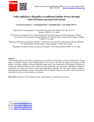 Parana Journal of Science and Education (PJSE) – V.3, n.5, (9-15) November 07, 2017
ISSN: 2447-6153 https://sites.google.com/site/pjsciencea
9
Value addition to Rasgulla (a traditional Indian Sweet) through
Tulsi (Ocimum sanctum) leaf extract
Prosenjit Pramanick1
*, Arunangshu Roy2
¤, Sitangshu Roy3
† and Abhijit Mitra4
◊
1
Department of Oceanography, Techno India University, West Bengal, Salt Lake Sector V,
Kolkata, 700091, W. B., India.
2
Department of Computer Science, West Bengal State University, Barasat, North 24 Paraganas, 700126;
also attached to Satyanarayan Mistanna Bhandar, S.N Mallick Road, Purushottampur, Singur, Hooghly,
712409, W. B., India.
3
Begampur High School, Begampur, Hooghly 712306, W.B.; also attached to Satyanarayan Mistanna Bhandar,
S.N Mallick Road, Purushottampur, Singur, Hooghly, 712409, W. B., India.
4
Department of Marine Science, University of Calcutta, 35 B.C Road, Kolkata, 700019, W. B., India.
Abstract
The proximate analysis and mineral composition were studied in tulsi (Ocimum sanctum) collected from Singur
region of Hooghly district in West Bengal (India). The extract of the leaf was mixed with channa (a milk
product) to prepare rasgulla, a famous traditional Indian sweet. The composition of the prepared rasgulla was
studied and compared with the control (where the tulsi leaf extract was not mixed). Significant variation in
composition was observed between control and experimental rasgullas. Our first order analysis exhibits a
better/upgraded performance in terms of nutritional value of rasgulla, which may provide a wide avenue for the
replication of such non-conventional sweet industry.
Keywords: Nutritional Value, Rasgulla, Singur, Sweet Industry, Tulsi (Ocimum sanctum).
* E-mail: ppramanick660@gmail.com
¤ E-mail: iarunangshuroy@gmail.com
† E-mail: iarunangshuroy@gmail.com
◊ E-mail: abhijit_mitra@hotmail.com
 