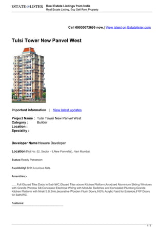 Real Estate Listings from India
                                                                                                                                      Real Estate Listing, Buy Sell Rent Property




                                                                                                                                                                                                              Call 09930073699 now.| View latest on Estatelister.com



Tulsi Tower New Panvel West




Important information                                                                                                                              | View latest updates

Project Name : Tulsi Tower New Panvel West
Category :     Builder
Location :
Speciality :


Developer Name Haware Developer
               :

Location Plot No: 52, Sector - 9,New PanvelW), Navi Mumbai.
         :

Status:Ready Possesion

Availibility BHK luxurious flats.
           :2


Amenities:-


     Full Glazed Tiles Dado in Bath/WC,Glazed Tiles above Kitchen Platform,Anodized Aluminium Sliding Windows
Vitrified flooring 2'x2',




with Granite Window Sill,Concealed Electrical Wiring with Modular Switches and Concealed Plumbing,Granite
Kitchen Platform with Nirali S.S.Sink,decorative Wooden Flush Doors,100% Acrylic Paint for Exteriors,FRP Doors
for Bath/WC.


Features:
Decorative Entrance Lobby ,Round-the-clock Security,Ample Parking Available (covered and uncovered) ,Schools, Colleges, Markets and Hospitals nearby,Landscaped Garden with Special Play area for Children.




                                                                                                                                                                                                                                                                 1/3
 