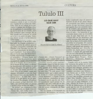 Jueves, 27 de abril de 2006                                                         CULTURA



                                            Tululo 111
     La profesora echó un vistazo por el               LO QUE HAY                    haber explicado algo de pintares
  ventanuco desde el que se divisaba                                                 famosos en tlna de las clases. Recor-
                                                          QUE OíR                    dó ensegtlida qtle había insistida
  una esquina de La Caleta de Cádiz.
  Daba clase en un colegio de la pro-                                                mtlcho en qtle prestaran atención,
  vincia, y, aunque era sevillanacerra-                                              qtle aqtlello iba a ser asimismo mate-
  da, los gaditanos le encantaban. Enci-                                             ria de examen, qtle gtlardaran silen-
  ma de la mesa de su estudio, unos                                                  cio. Sí, incltlso había llevado diaposi-
  cien exámenes para corregir.~No se                                                 tivas ál atlla... La inttlición le ftle
  dejó invadir por la pereza, se sirvió                                              creciendo dentro coma tln irresistible
  un té frío y se' sentó a la tarea. Antes,                                          golpe de mar. Algo tenía qtle ver el
  una última ojeada a la luz inmensa                                                 «Ttlltlla lII» de los demonios con
  sobre el mar.                                                                      aqtlella jornada. Algo, pero qtlé. Agi-
     Los/ejercicios, 4.° de la ESO, trata-                                           tada, ftle en btlsca de la cartera dande
  ban sobre las lenguas ¡peninsulares y                                              guardaba las 1Jregtlntas del ,examen
  alguna cuestión de cultura general            FRANCISCO GARCÍAPÉREZ                qtle había ptlesto. ,Encontró la de
  que había conseguido ir metiendo con                                               marras y aún qtledó más perpleja. La
  calzador a los chavales: un poco de                                                había formtllado qsí: «Escribe el
- arte, unas pinceladas de historia...                                               nombre de algún pintor francés
  Leyó el primero: «Los versos utiliza-                                              famoso». Y Ttlltllo In ¿qtlé teníaqtle
  dos en España antes del RenaciInien-                                               ver con eso? Ella misma ftle repasan-
  to eran, mayormente, el dodecaedro y                                               do en Stlmemoria los artistas france-
  el octoedro». ¡Virgen Santa del «['tlltllo lII». ¿Ttlltllo Tercera?, se ses: Monet, Manet, Pissarro... Sisley,
  Rocío! Tachó la respuesta, pero pregtlntó, ¿pero ctl;índa hablé yo de MarisOL.. Delacroix,                        Renoir...
                                            ;tl~Ttlltll.o Ter.cebO? ¿Qtlé ,ha'Br,fa~ G6~anne, Gatlgtlin... -              .,....
  _iIl~°'Yor~!.n«jJiajá» con el !o~~r
              2
  rOJoen el margen. No se desmorono. entendido aquella' alma cándida?                   Ctlando cayó en la ctlenta, htlbo
  En el tercero de los folios, se afirma- Preawpada, repasó la lista de reyes, de sentarse de galpe en el sofá.
  ba literalmente: «El etlskera es tlna de papas... ¿Ttlltlla Tercero? ¿Acasa Aqtlella clase se le vino al ptlnto,
  lengtla bilingüe». Se qtlitó las gafas, había qtlerida decir Ttlltlla Tres? Es imagen tras imagen, palabra tras
  se masajeó las sienes: no podía ser pasible... 'pero ¿qtlién es Ttlltlla Tres, palabra: «A ver, niños,' hoy vamos a
  cierto. Pero lo era, porqtle, según otro en tada caso? Ya está, ,pensó, este esttldiar a tln pintor mtlY bohemio y
  alumno: «El etlskera se cree qtle llegó elementa metió aqtlí a algún cantante muybtleno qtle se llama Totllouse
  del Cátlcaso [sic] con tlna' familia de de mada aa algún persanaje de Lautrec». Y, claro, ¿cómo pronuncia
  inmigrantes». Y todo ello, claro,          «Gran hermana», a algún Camila          esa frase una sevillana adoptada por
  escrito en ,lo qtle qtlería ser tln anda- Sesta maderna, armándaseún taco. Cádiz? MtlY sencillo: «Vamo a estu-
  ltlz fonético. Por ejemplo: «El gallego Se preparó otra té, más frío aún. Son- diá a un pintó mu bohemio y mtl
  es de origen griego derivado del rió recordanda aqtlel gazapa de tln güeIio que ze yama Tultllotré»~ Y el
  latín», qtle aparecía como «el' gayego' periódica qtle ptlSOcomo pie de fata niña, sabedor de Felipes IlI, de Car-
  e dorihen jriego deribao del' latín»...    «Inocencia Díez» bajo tlna reprodtlc- los IlI, de Abderramanes IlI, de tanta
      De pronto, tlna resptlesta le hizo ción del retrata velazqueño del Papa gente que ha sido III en la historia,
  fijar Stl atención de modo especial: Inocencia X.                                   no tuvo duda al copiar en su cuader-
   «Ttlltllo 1I1». Allí estaba, como con"       Ahí ftle ctlanda se le 'encendió la no el nombre del artista: «Ttllulo
  testación a la pregtln,ta número 12. bombilla. Recordaba, en efecto,                1I1».¡Ole y ole, chaval!
 