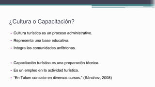 ¿Cultura o Capacitación?
• Cultura turística es un proceso administrativo.
• Representa una base educativa.
• Integra las comunidades anfitrionas.
• Capacitación turística es una preparación técnica.
• Es un empleo en la actividad turística.
• “En Tulum consiste en diversos cursos.” (Sánchez, 2008)
 