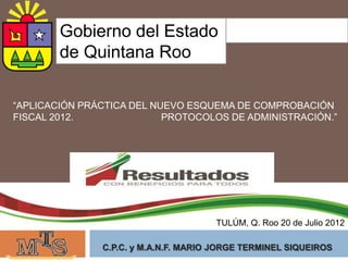 Gobierno del Estado
        de Quintana Roo

“APLICACIÓN PRÁCTICA DEL NUEVO ESQUEMA DE COMPROBACIÓN
FISCAL 2012.               PROTOCOLOS DE ADMINISTRACIÓN.”




                                      TULÚM, Q. Roo 20 de Julio 2012

               C.P.C. y M.A.N.F. MARIO JORGE TERMINEL SIQUEIROS
 