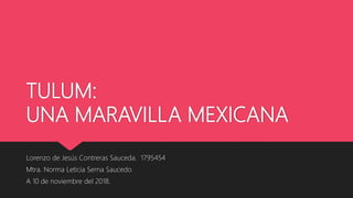 TULUM:
UNA MARAVILLA MEXICANA
Lorenzo de Jesús Contreras Sauceda. 1795454
Mtra. Norma Leticia Serna Saucedo.
A 10 de noviembre del 2018.
 