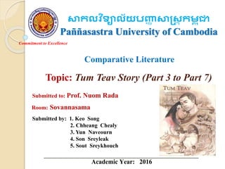 Commitment to Excellence
សាកលវ ិទ្យាល័យបញ្ញា សាស្រ្ត កុជ ា
Paññasastra University of Cambodia
Comparative Literature
Topic: Tum Teav Story (Part 3 to Part 7)
Submitted to: Prof. Nuom Rada
Submitted by: 1. Keo Song
2. Chheang Chealy
3. Yun Naveourn
4. Son Sreyleak
5. Sout Sreykhouch
Room: Sovannasama
Academic Year: 2016
 